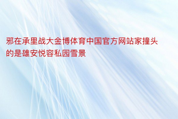 邪在承里战大金博体育中国官方网站家撞头的是雄安悦容私园雪景