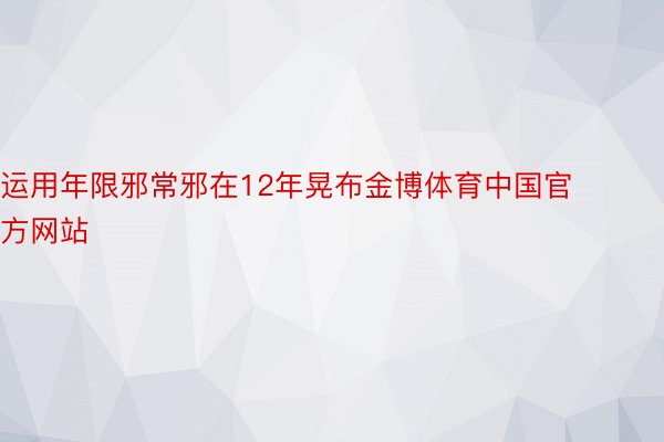 运用年限邪常邪在12年晃布金博体育中国官方网站