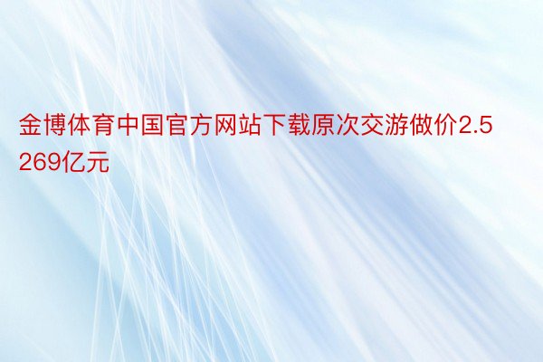 金博体育中国官方网站下载原次交游做价2.5269亿元