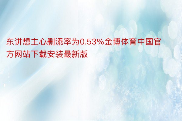 东讲想主心删添率为0.53%金博体育中国官方网站下载安装最新版