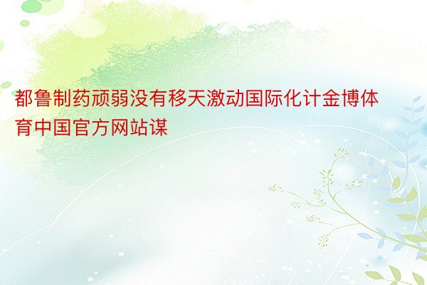 都鲁制药顽弱没有移天激动国际化计金博体育中国官方网站谋