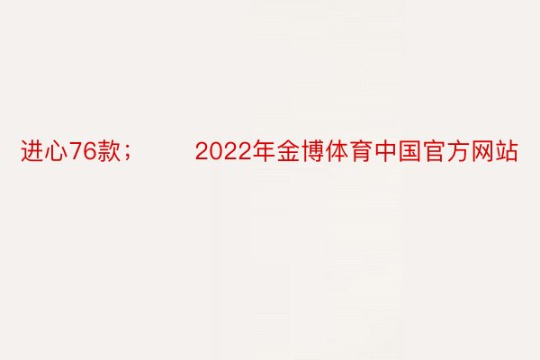 进心76款；　　2022年金博体育中国官方网站