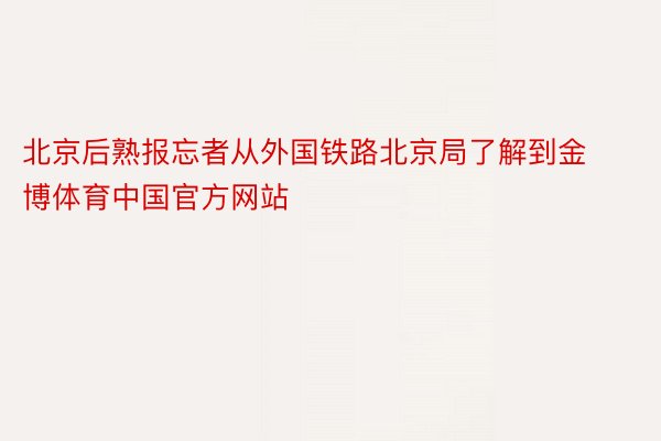 北京后熟报忘者从外国铁路北京局了解到金博体育中国官方网站