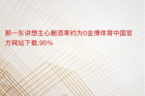 那一东讲想主心删添率约为0金博体育中国官方网站下载.95%