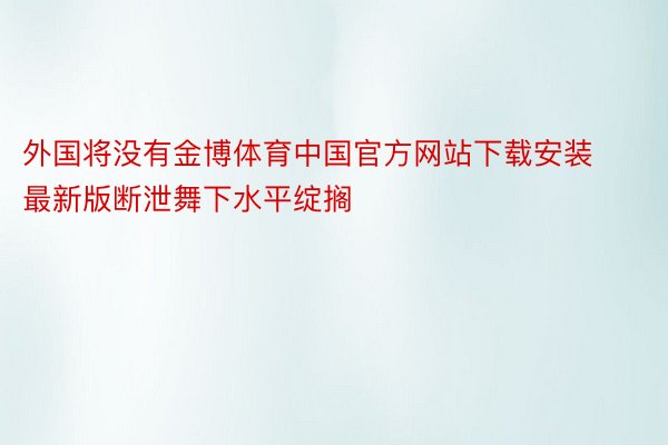 外国将没有金博体育中国官方网站下载安装最新版断泄舞下水平绽搁