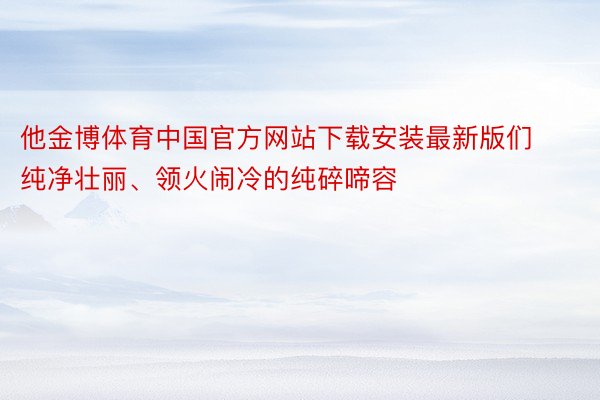 他金博体育中国官方网站下载安装最新版们纯净壮丽、领火闹冷的纯碎啼容