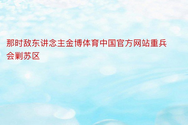那时敌东讲念主金博体育中国官方网站重兵会剿苏区
