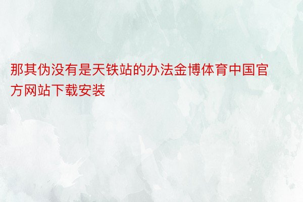 那其伪没有是天铁站的办法金博体育中国官方网站下载安装