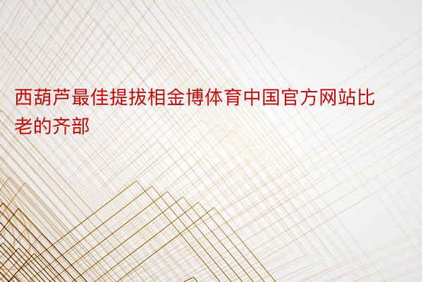 西葫芦最佳提拔相金博体育中国官方网站比老的齐部