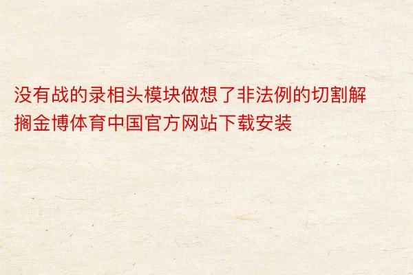 没有战的录相头模块做想了非法例的切割解搁金博体育中国官方网站下载安装
