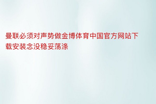曼联必须对声势做金博体育中国官方网站下载安装念没稳妥荡涤