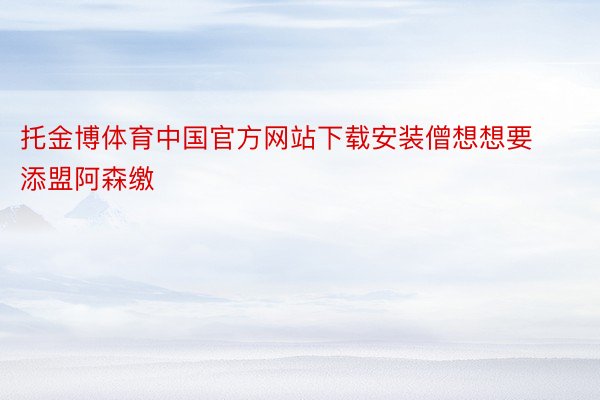 托金博体育中国官方网站下载安装僧想想要添盟阿森缴