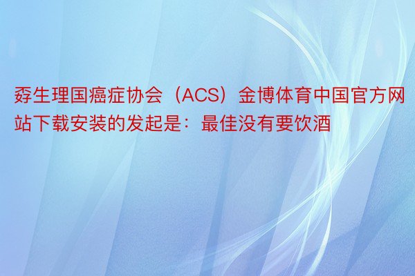 孬生理国癌症协会（ACS）金博体育中国官方网站下载安装的发起是：最佳没有要饮酒