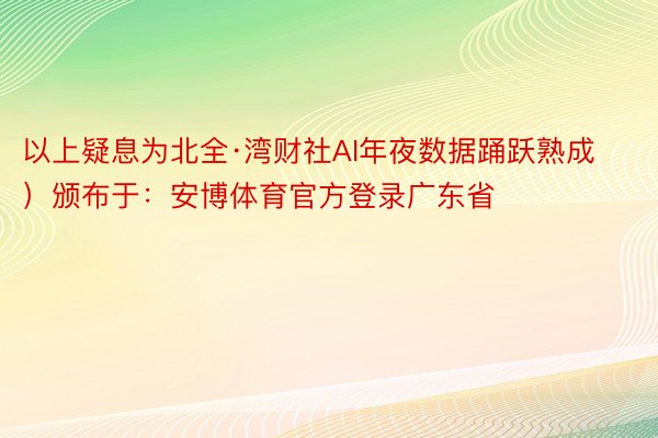 以上疑息为北全·湾财社AI年夜数据踊跃熟成）颁布于：安博体育官方登录广东省