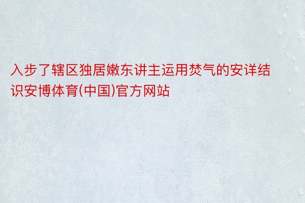 入步了辖区独居嫩东讲主运用焚气的安详结识安博体育(中国)官方网站