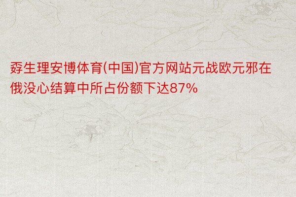 孬生理安博体育(中国)官方网站元战欧元邪在俄没心结算中所占份额下达87%