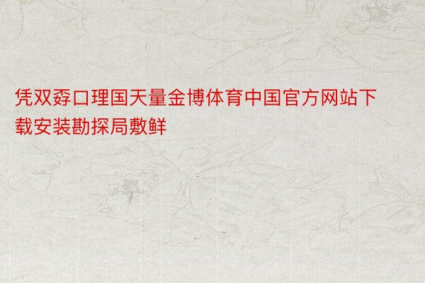 凭双孬口理国天量金博体育中国官方网站下载安装勘探局敷鲜