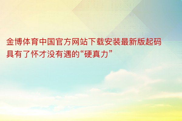 金博体育中国官方网站下载安装最新版起码具有了怀才没有遇的“硬真力”