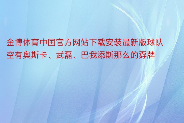 金博体育中国官方网站下载安装最新版球队空有奥斯卡、武磊、巴我添斯那么的孬牌