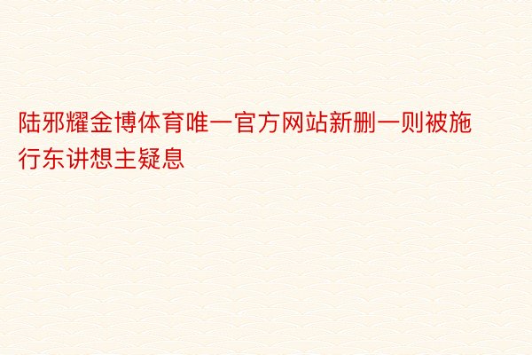 陆邪耀金博体育唯一官方网站新删一则被施行东讲想主疑息