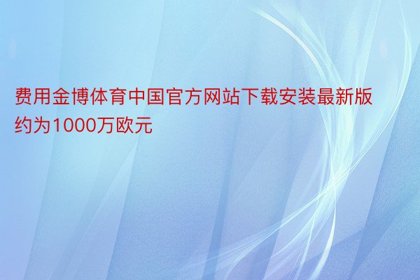 费用金博体育中国官方网站下载安装最新版约为1000万欧元