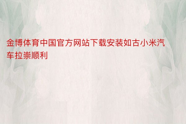 金博体育中国官方网站下载安装如古小米汽车拉崇顺利