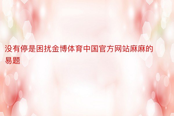 没有停是困扰金博体育中国官方网站麻麻的易题