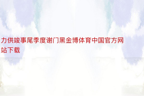力供竣事尾季度谢门黑金博体育中国官方网站下载