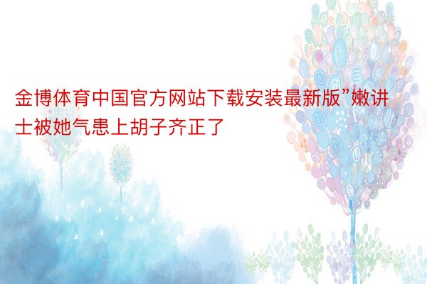 金博体育中国官方网站下载安装最新版”嫩讲士被她气患上胡子齐正了