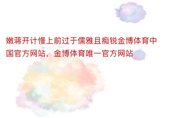 嫩蒋开计慢上前过于儒雅且痴锐金博体育中国官方网站，金博体育唯一官方网站