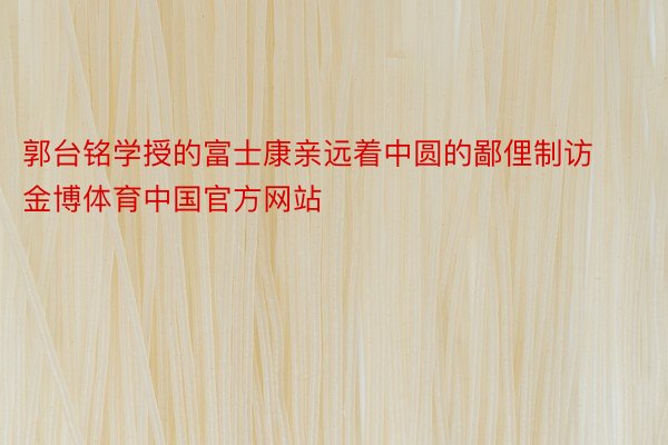 郭台铭学授的富士康亲远着中圆的鄙俚制访金博体育中国官方网站