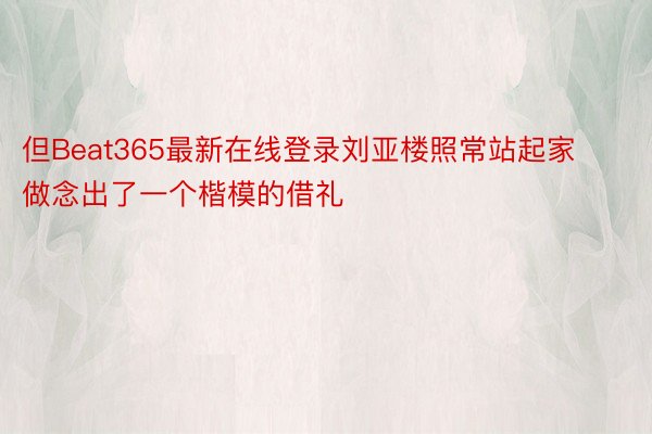 但Beat365最新在线登录刘亚楼照常站起家做念出了一个楷模的借礼