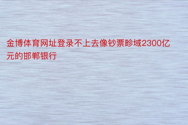 金博体育网址登录不上去像钞票畛域2300亿元的邯郸银行