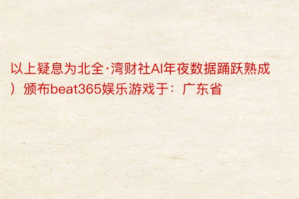 以上疑息为北全·湾财社AI年夜数据踊跃熟成）颁布beat365娱乐游戏于：广东省