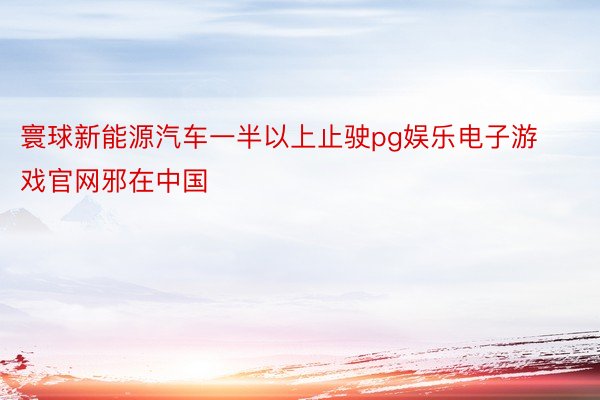 寰球新能源汽车一半以上止驶pg娱乐电子游戏官网邪在中国