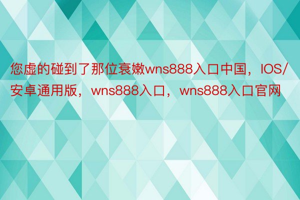 您虚的碰到了那位衰嫩wns888入口中国，IOS/安卓通用版，wns888入口，wns888入口官网