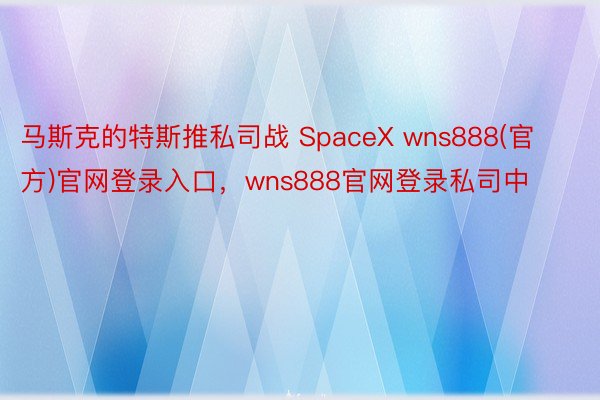 马斯克的特斯推私司战 SpaceX wns888(官方)官网登录入口，wns888官网登录私司中