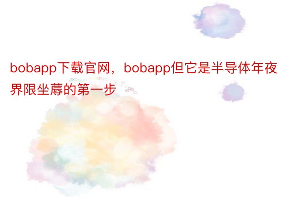 bobapp下载官网，bobapp但它是半导体年夜界限坐蓐的第一步