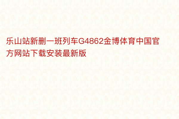 乐山站新删一班列车G4862金博体育中国官方网站下载安装最新版