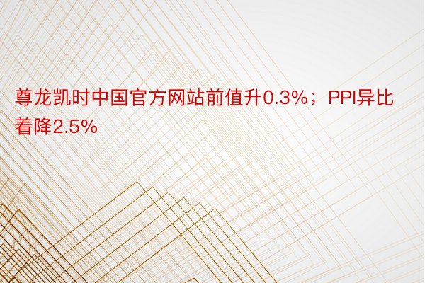 尊龙凯时中国官方网站前值升0.3%；PPI异比着降2.5%