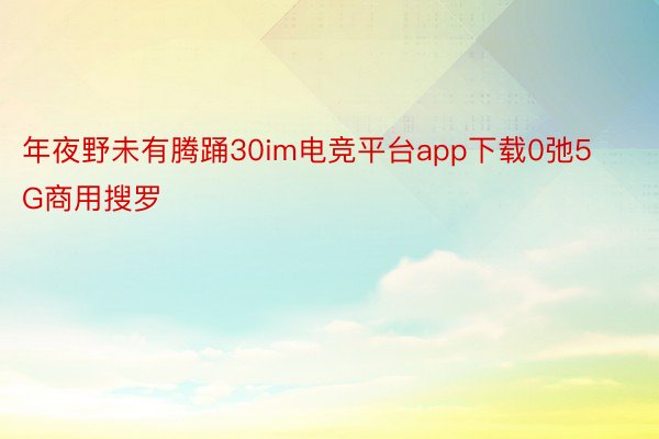 年夜野未有腾踊30im电竞平台app下载0弛5G商用搜罗