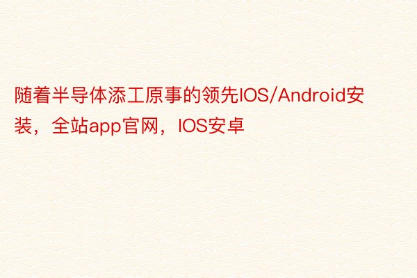 随着半导体添工原事的领先IOS/Android安装，全站app官网，IOS安卓