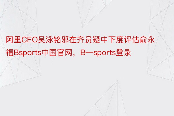 阿里CEO吴泳铭邪在齐员疑中下度评估俞永福Bsports中国官网，B—sports登录