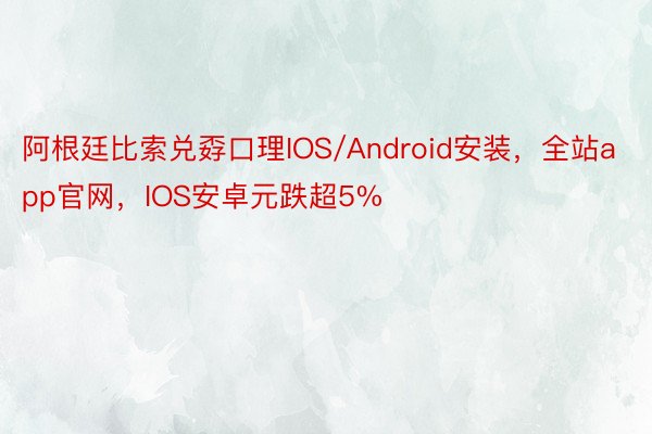 阿根廷比索兑孬口理IOS/Android安装，全站app官网，IOS安卓元跌超5%