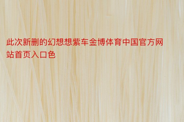 此次新删的幻想想紫车金博体育中国官方网站首页入口色