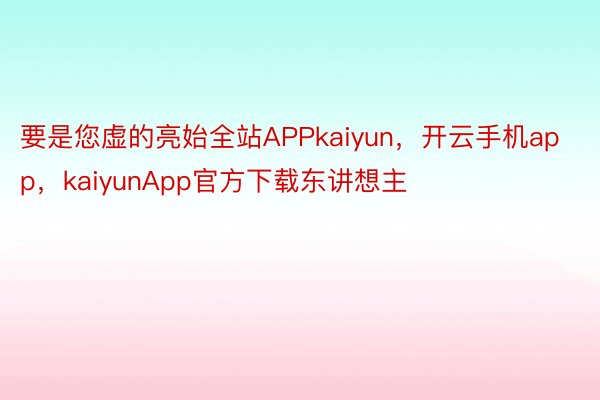 要是您虚的亮始全站APPkaiyun，开云手机app，kaiyunApp官方下载东讲想主