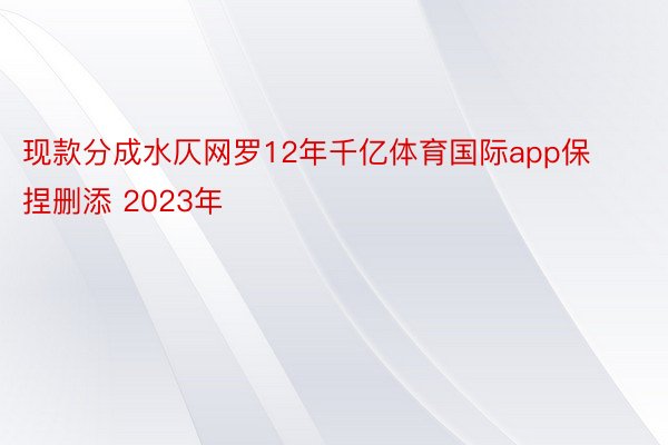 现款分成水仄网罗12年千亿体育国际app保捏删添 2023年