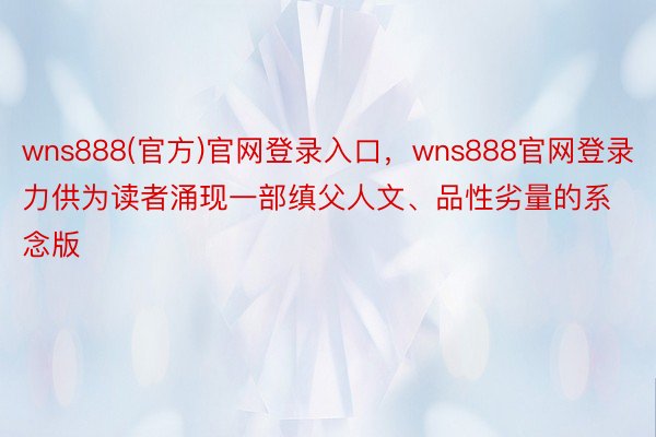wns888(官方)官网登录入口，wns888官网登录力供为读者涌现一部缜父人文、品性劣量的系念版