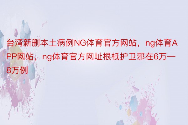 台湾新删本土病例NG体育官方网站，ng体育APP网站，ng体育官方网址根柢护卫邪在6万—8万例