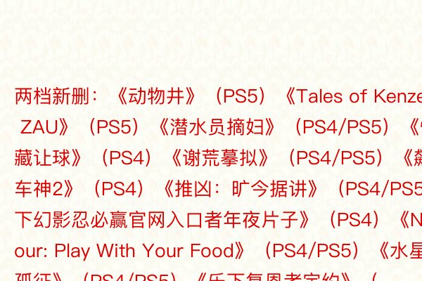 两档新删：《动物井》（PS5）《Tales of Kenzera: ZAU》（PS5）《潜水员摘妇》（PS4/PS5）《怪怪藏让球》（PS4）《谢荒摹拟》（PS4/PS5）《飙酷车神2》（PS4）《推凶：旷今据讲》（PS4/PS5）《乐下幻影忍必赢官网入口者年夜片子》（PS4）《Nour: Play With Your Food》（PS4/PS5）《水星孤征》（PS4/PS5）《乐下复恩者定约》（